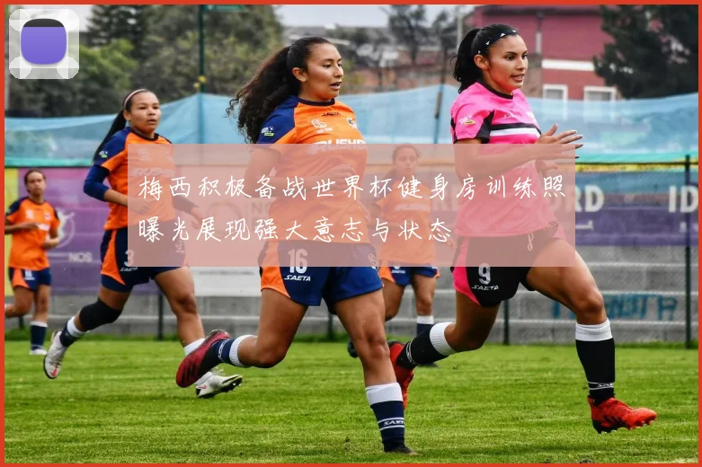 梅西积极备战世界杯健身房训练照曝光展现强大意志与状态