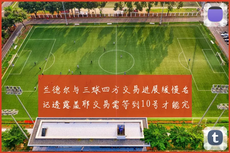 兰德尔与三球四方交易进展缓慢名记透露盖耶交易需等到10号才能完成