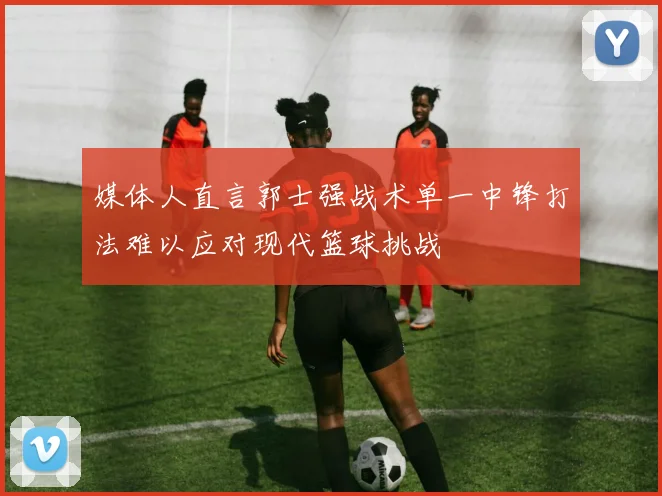媒体人直言郭士强战术单一中锋打法难以应对现代篮球挑战