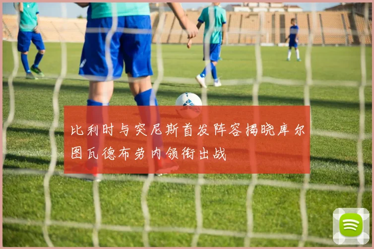比利时与突尼斯首发阵容揭晓库尔图瓦德布劳内领衔出战