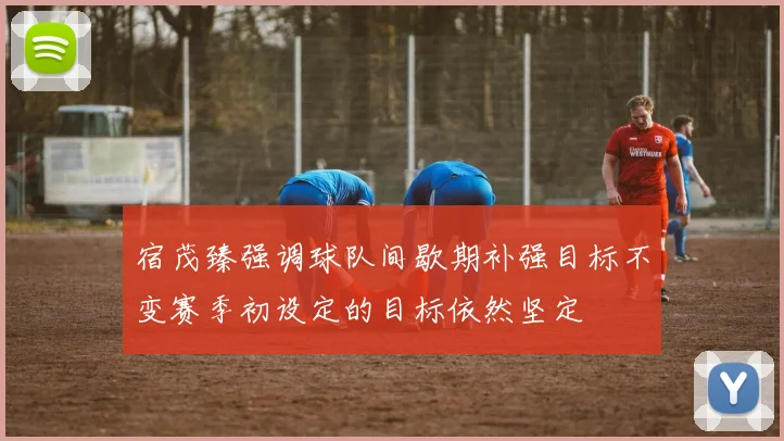 宿茂臻强调球队间歇期补强目标不变赛季初设定的目标依然坚定