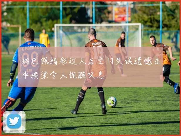 姆巴佩精彩过人后空门失误遗憾击中横梁令人扼腕叹息