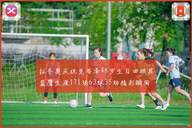 拉齐奥庆祝克洛泽48岁生日回顾其蓝鹰生涯171场63球35助精彩瞬间