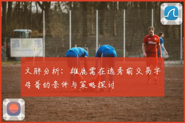 文胖分析：雄鹿需在选秀前交易字母哥的条件与策略探讨