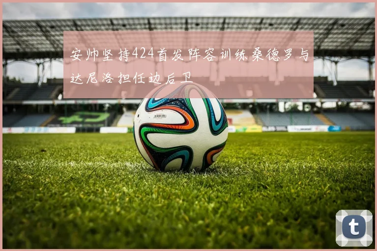 安帅坚持424首发阵容训练桑德罗与达尼洛担任边后卫