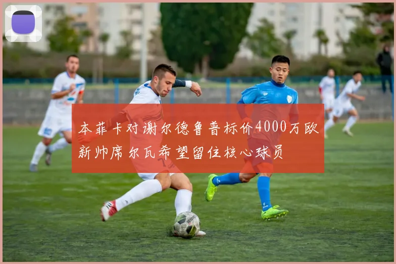 本菲卡对谢尔德鲁普标价4000万欧新帅席尔瓦希望留住核心球员