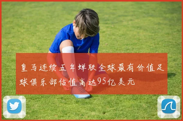 皇马连续五年蝉联全球最有价值足球俱乐部估值高达95亿美元