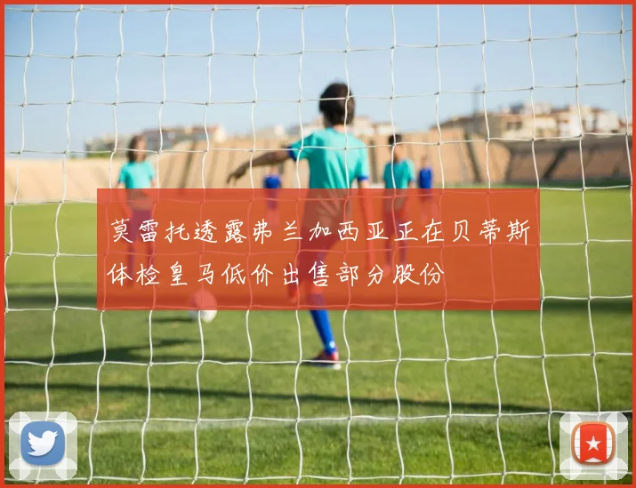 莫雷托透露弗兰加西亚正在贝蒂斯体检皇马低价出售部分股份