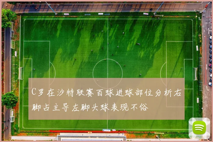 C罗在沙特联赛百球进球部位分析右脚占主导左脚头球表现不俗