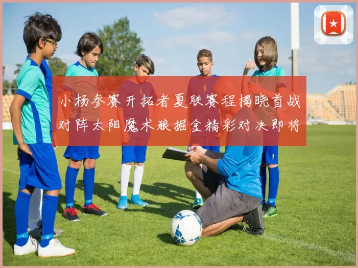 小杨参赛开拓者夏联赛程揭晓首战对阵太阳魔术狼掘金精彩对决即将开启