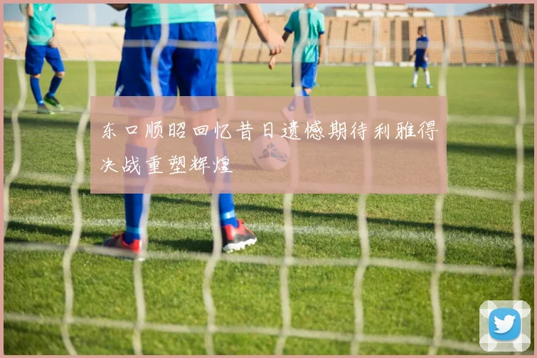 东口顺昭回忆昔日遗憾期待利雅得决战重塑辉煌