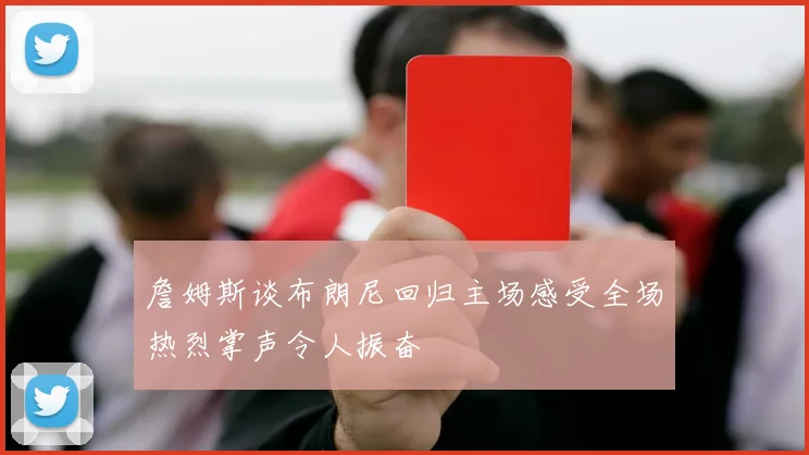 詹姆斯谈布朗尼回归主场感受全场热烈掌声令人振奋