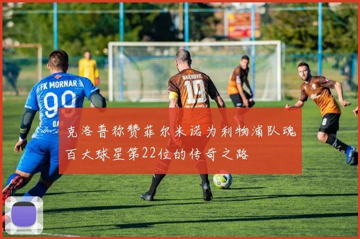 克洛普称赞菲尔米诺为利物浦队魂百大球星第22位的传奇之路