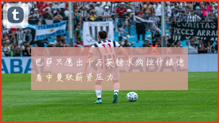 巴萨只愿出千万英镑求购拉什福德看中曼联薪资压力