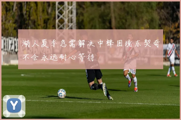 湖人夏季急需解决中锋困境东契奇不会永远耐心等待