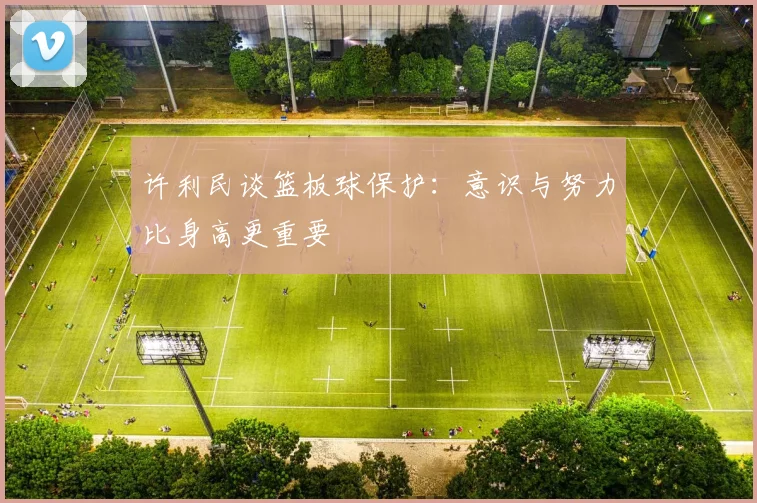 许利民谈篮板球保护：意识与努力比身高更重要