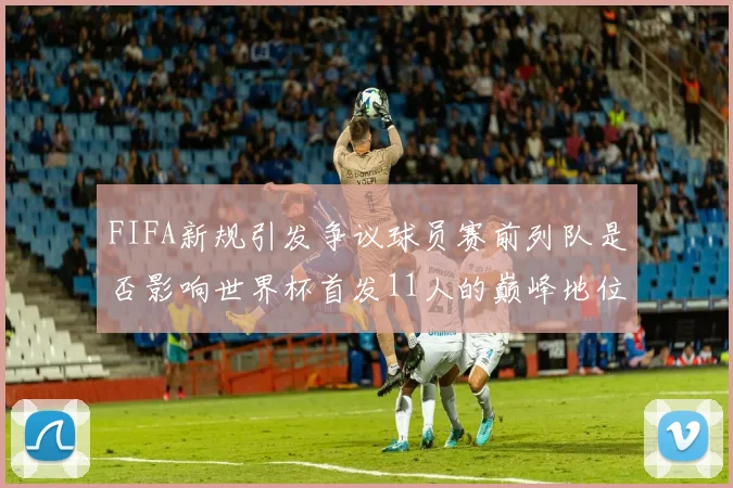 FIFA新规引发争议球员赛前列队是否影响世界杯首发11人的巅峰地位