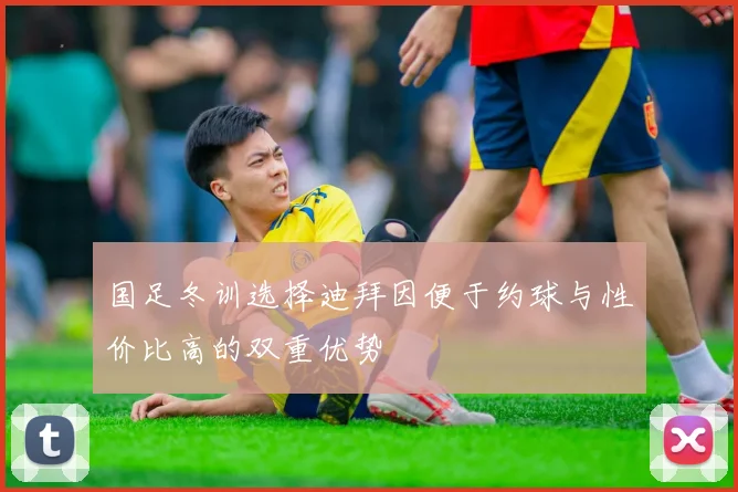 国足冬训选择迪拜因便于约球与性价比高的双重优势