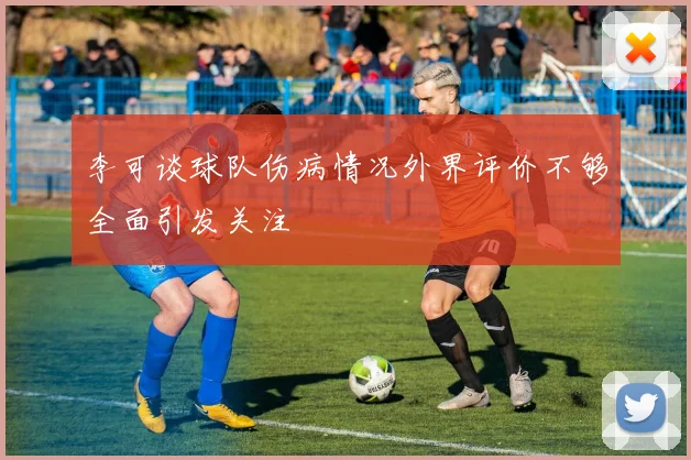 李可谈球队伤病情况外界评价不够全面引发关注