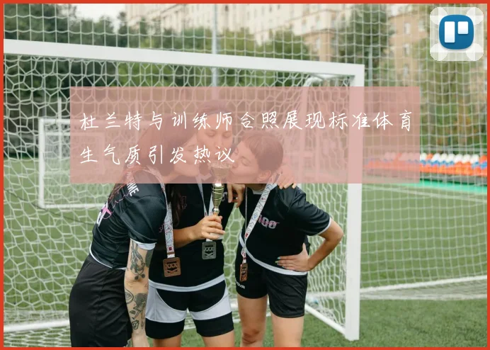 杜兰特与训练师合照展现标准体育生气质引发热议