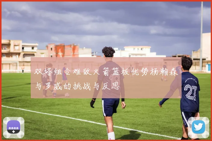 双塔组合难敌火箭篮板优势杨瀚森与罗威的挑战与反思