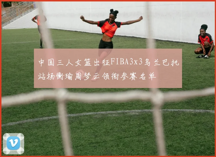 中国三人女篮出征FIBA3x3乌兰巴托站杨衡瑜周梦云领衔参赛名单