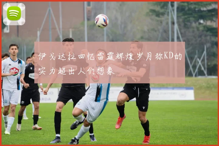 伊戈达拉回忆雷霆辉煌岁月称KD的实力超出人们想象
