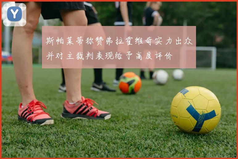 斯帕莱蒂称赞弗拉霍维奇实力出众并对主裁判表现给予高度评价