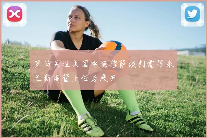 罗马关注美国中场穆萨谈判需等米兰新高管上任后展开
