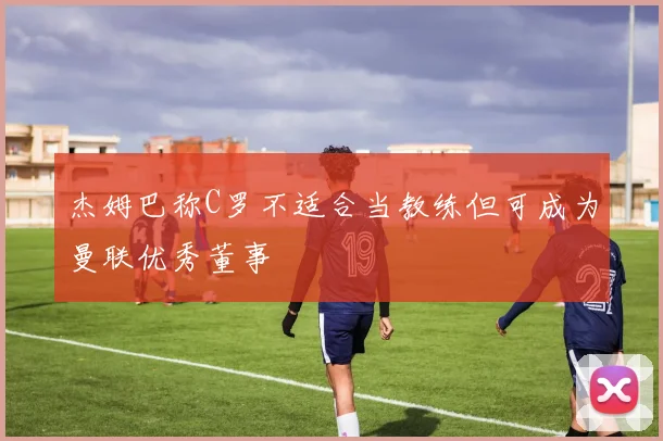 杰姆巴称C罗不适合当教练但可成为曼联优秀董事