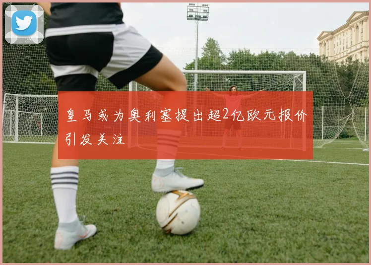 皇马或为奥利塞提出超2亿欧元报价引发关注