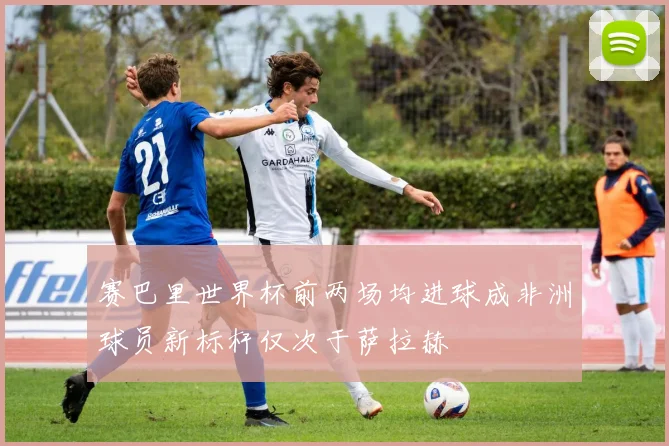 赛巴里世界杯前两场均进球成非洲球员新标杆仅次于萨拉赫